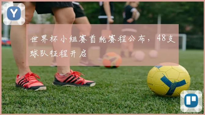 世界杯小组赛首轮赛程公布,48支球队征程开启